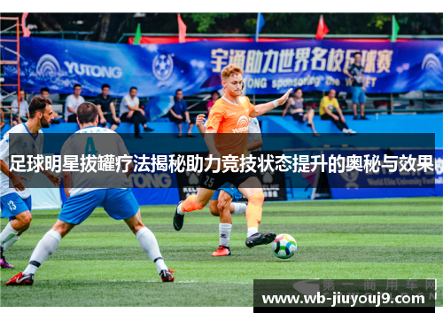 足球明星拔罐疗法揭秘助力竞技状态提升的奥秘与效果