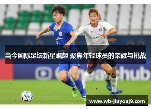 当今国际足坛新星崛起 聚焦年轻球员的荣耀与挑战