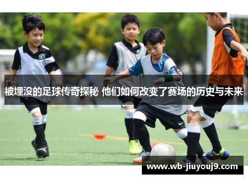 被埋没的足球传奇探秘 他们如何改变了赛场的历史与未来