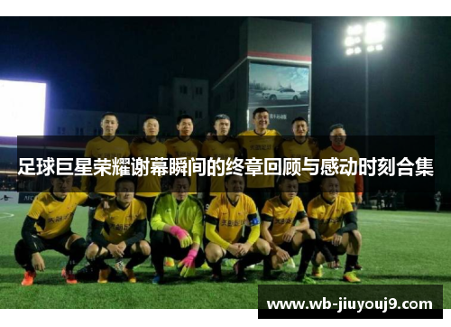 足球巨星荣耀谢幕瞬间的终章回顾与感动时刻合集