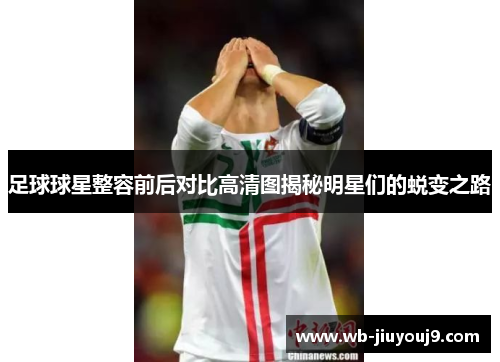 足球球星整容前后对比高清图揭秘明星们的蜕变之路
