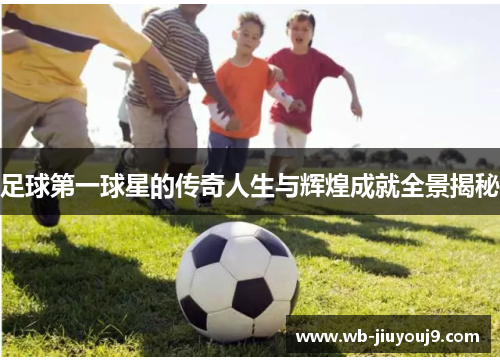 足球第一球星的传奇人生与辉煌成就全景揭秘