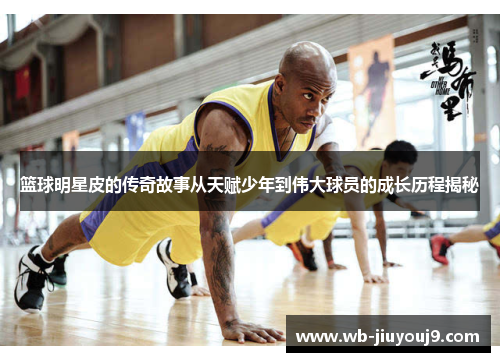 篮球明星皮的传奇故事从天赋少年到伟大球员的成长历程揭秘